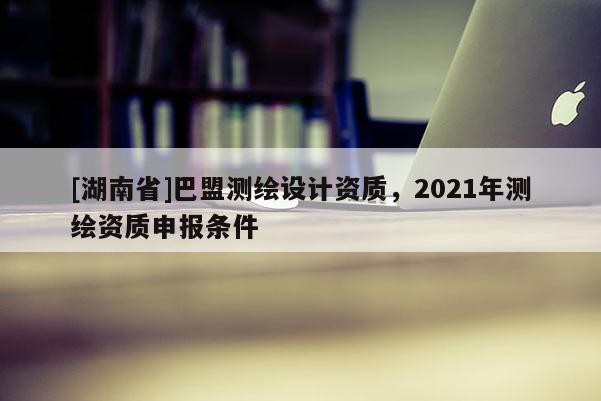 [湖南省]巴盟測繪設計資質，2021年測繪資質申報條件