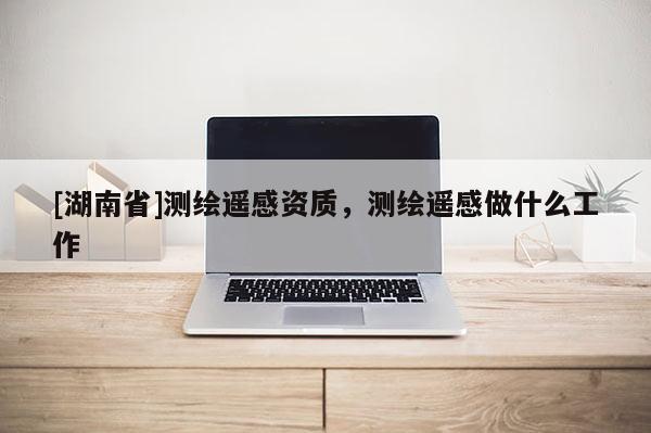 [湖南省]測繪遙感資質，測繪遙感做什么工作