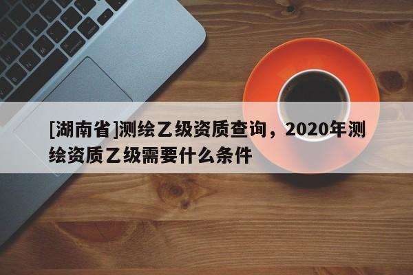 [湖南省]測繪乙級資質(zhì)查詢，2020年測繪資質(zhì)乙級需要什么條件