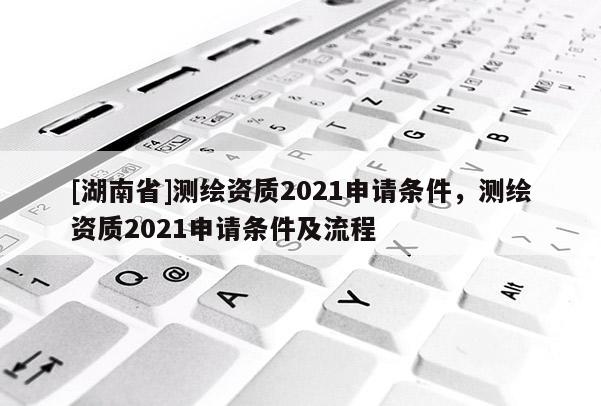 [湖南省]測繪資質(zhì)2021申請條件，測繪資質(zhì)2021申請條件及流程