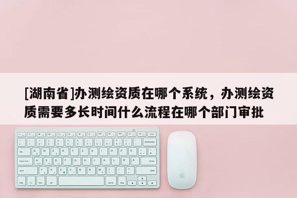 [湖南省]辦測繪資質在哪個系統，辦測繪資質需要多長時間什么流程在哪個部門審批