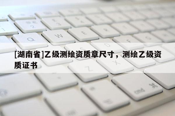 [湖南省]乙級測繪資質(zhì)章尺寸，測繪乙級資質(zhì)證書