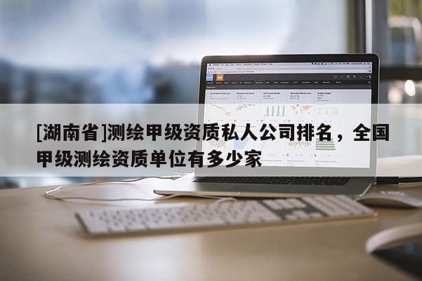 [湖南省]測繪甲級資質(zhì)私人公司排名，全國甲級測繪資質(zhì)單位有多少家