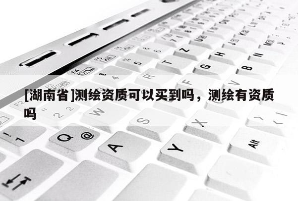 [湖南省]測繪資質可以買到嗎，測繪有資質嗎