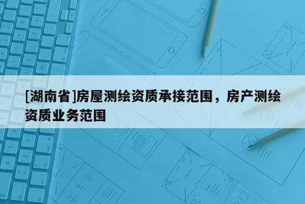 [湖南省]房屋測繪資質承接范圍，房產測繪資質業務范圍