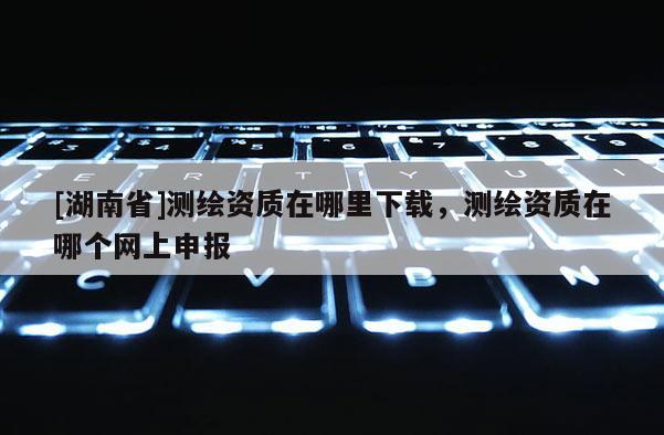 [湖南省]測繪資質(zhì)在哪里下載，測繪資質(zhì)在哪個網(wǎng)上申報