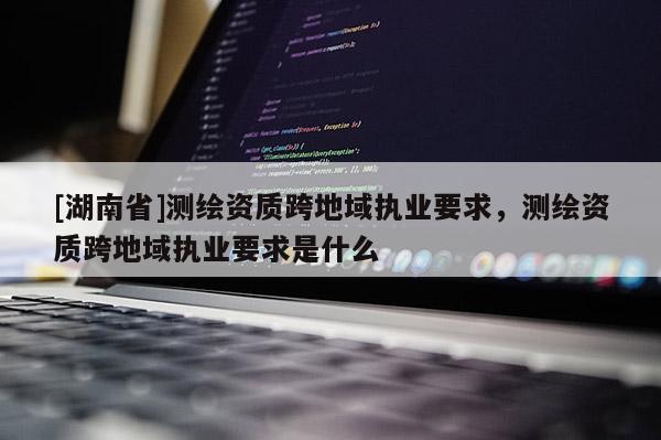[湖南省]測繪資質跨地域執業要求，測繪資質跨地域執業要求是什么