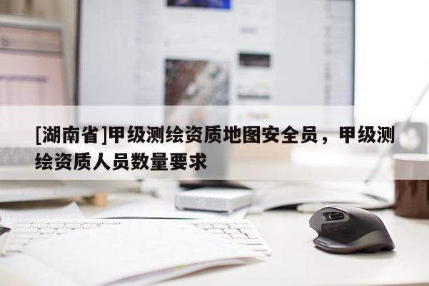 [湖南省]甲級測繪資質地圖安全員，甲級測繪資質人員數量要求