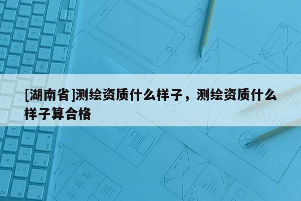 [湖南省]測繪資質(zhì)什么樣子，測繪資質(zhì)什么樣子算合格