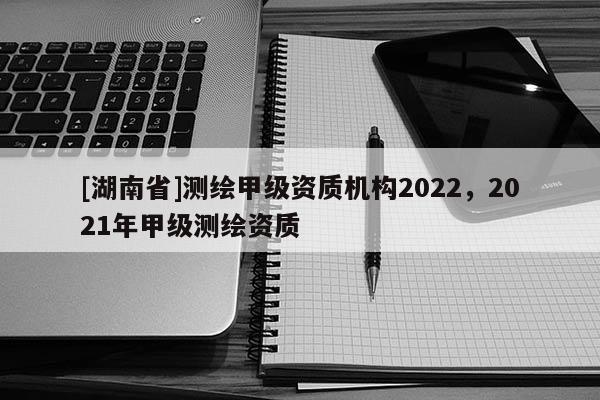 [湖南省]測繪甲級資質(zhì)機構(gòu)2022，2021年甲級測繪資質(zhì)