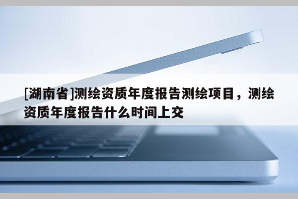 [湖南省]測繪資質(zhì)年度報(bào)告測繪項(xiàng)目，測繪資質(zhì)年度報(bào)告什么時(shí)間上交