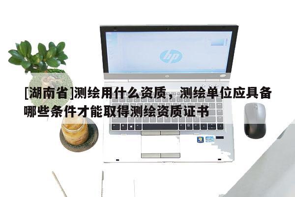 [湖南省]測繪用什么資質，測繪單位應具備哪些條件才能取得測繪資質證書
