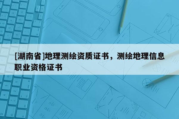 [湖南省]地理測繪資質證書，測繪地理信息職業(yè)資格證書