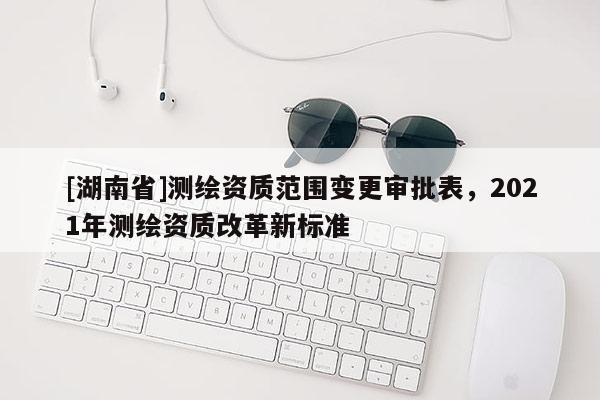 [湖南省]測繪資質范圍變更審批表，2021年測繪資質改革新標準