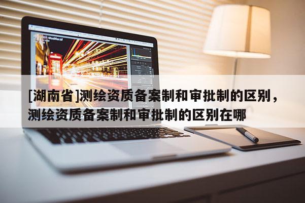 [湖南省]測繪資質(zhì)備案制和審批制的區(qū)別，測繪資質(zhì)備案制和審批制的區(qū)別在哪
