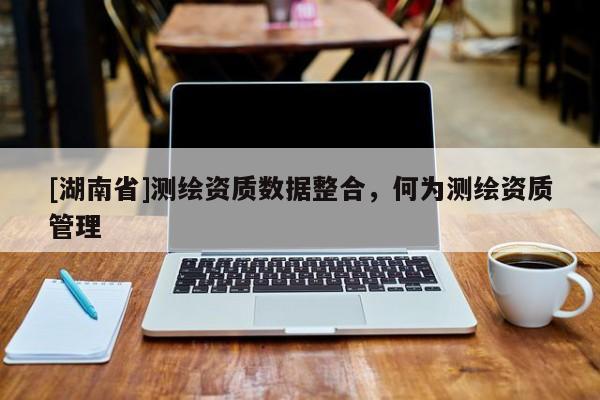 [湖南省]測繪資質數據整合，何為測繪資質管理