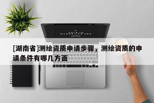 [湖南省]測繪資質(zhì)申請步驟，測繪資質(zhì)的申請條件有哪幾方面