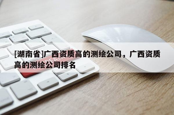 [湖南省]廣西資質(zhì)高的測(cè)繪公司，廣西資質(zhì)高的測(cè)繪公司排名