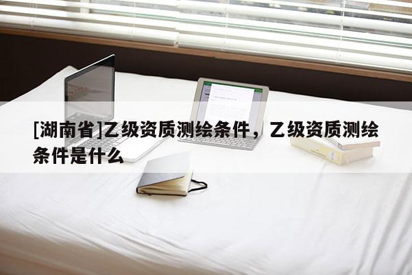 [湖南省]乙級資質測繪條件，乙級資質測繪條件是什么