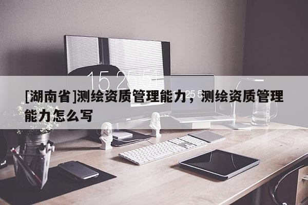 [湖南省]測繪資質管理能力，測繪資質管理能力怎么寫