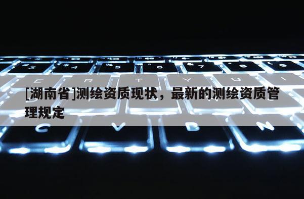 [湖南省]測繪資質現狀，最新的測繪資質管理規定