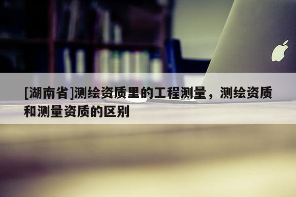 [湖南省]測繪資質里的工程測量，測繪資質和測量資質的區別