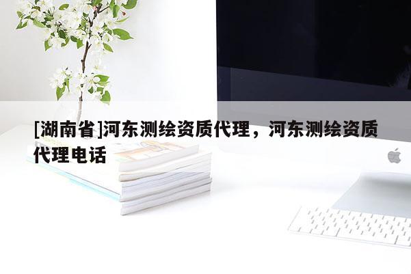 [湖南省]河?xùn)|測繪資質(zhì)代理，河?xùn)|測繪資質(zhì)代理電話