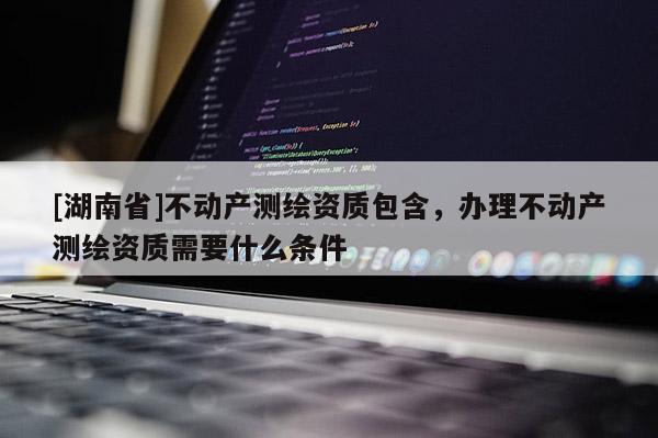 [湖南省]不動產測繪資質包含，辦理不動產測繪資質需要什么條件