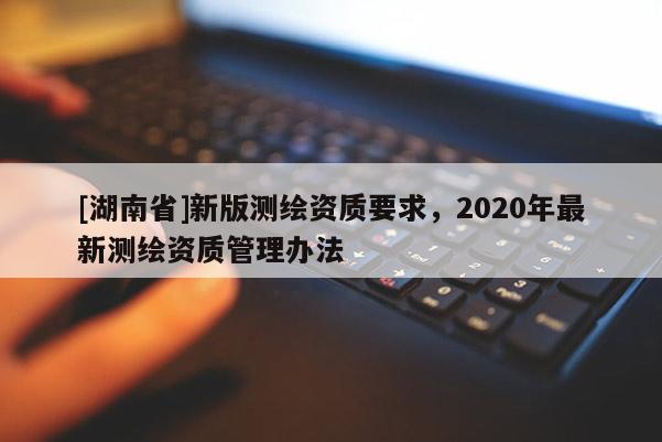 [湖南省]新版測(cè)繪資質(zhì)要求，2020年最新測(cè)繪資質(zhì)管理辦法