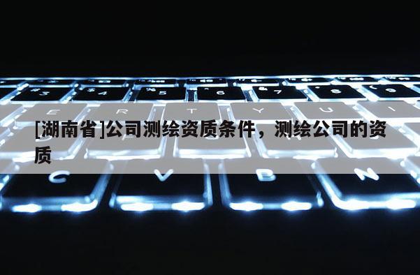 [湖南省]公司測繪資質條件，測繪公司的資質
