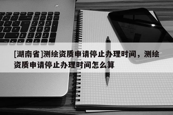 [湖南省]測繪資質申請停止辦理時間，測繪資質申請停止辦理時間怎么算