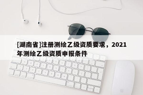[湖南省]注冊測繪乙級資質(zhì)要求，2021年測繪乙級資質(zhì)申報(bào)條件