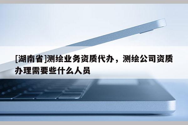 [湖南省]測繪業務資質代辦，測繪公司資質辦理需要些什么人員