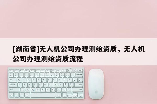[湖南省]無人機公司辦理測繪資質，無人機公司辦理測繪資質流程