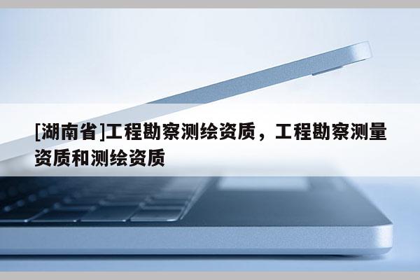 [湖南省]工程勘察測繪資質，工程勘察測量資質和測繪資質
