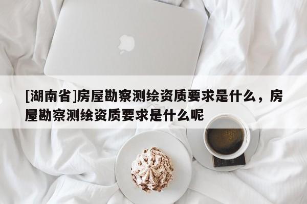 [湖南省]房屋勘察測繪資質要求是什么，房屋勘察測繪資質要求是什么呢
