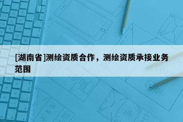 [湖南省]測繪資質合作，測繪資質承接業務范圍