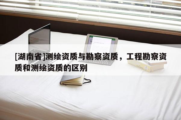 [湖南省]測繪資質與勘察資質，工程勘察資質和測繪資質的區別
