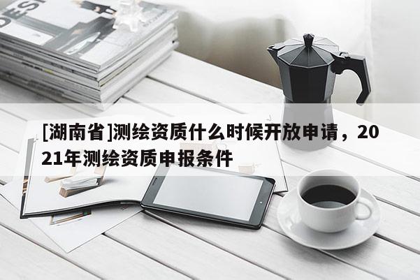 [湖南省]測繪資質什么時候開放申請，2021年測繪資質申報條件