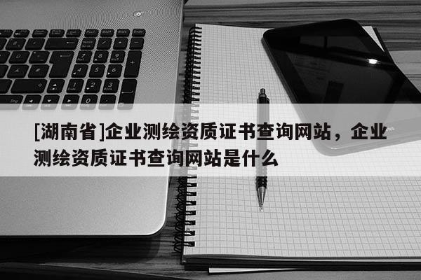 [湖南省]企業測繪資質證書查詢網站，企業測繪資質證書查詢網站是什么