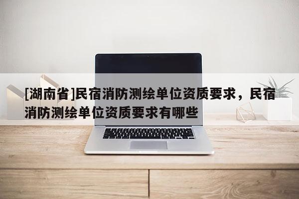 [湖南省]民宿消防測繪單位資質要求，民宿消防測繪單位資質要求有哪些