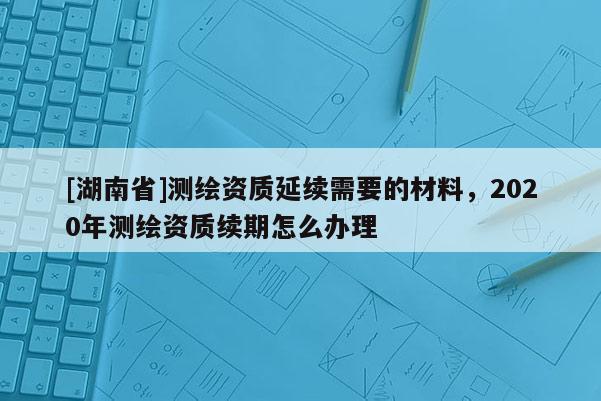 [湖南省]測繪資質延續需要的材料，2020年測繪資質續期怎么辦理