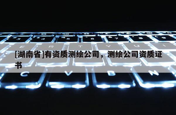 [湖南省]有資質測繪公司，測繪公司資質證書