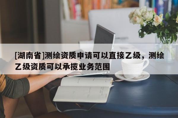 [湖南省]測繪資質申請可以直接乙級，測繪乙級資質可以承攬業務范圍