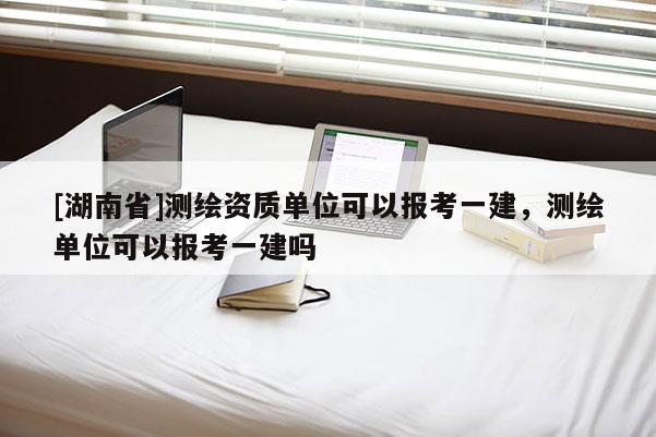 [湖南省]測繪資質單位可以報考一建，測繪單位可以報考一建嗎