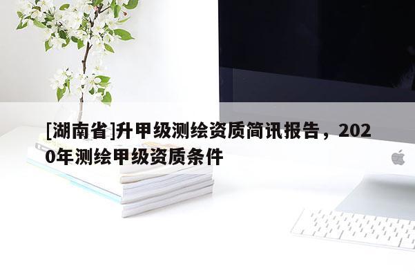 [湖南省]升甲級測繪資質簡訊報告，2020年測繪甲級資質條件
