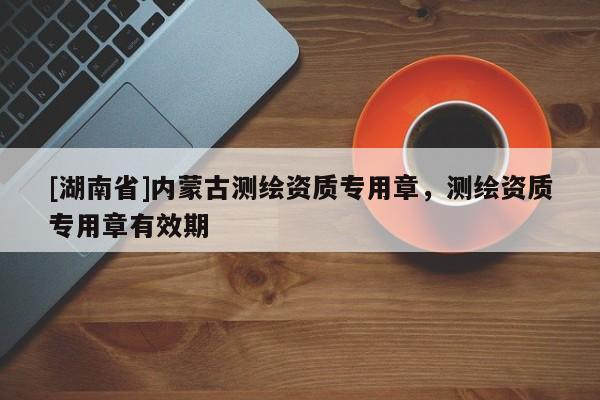 [湖南省]內蒙古測繪資質專用章，測繪資質專用章有效期
