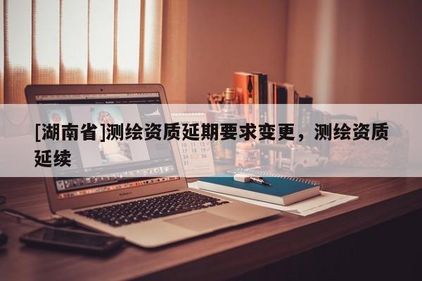 [湖南省]測繪資質延期要求變更，測繪資質延續