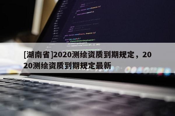 [湖南省]2020測繪資質到期規定，2020測繪資質到期規定最新