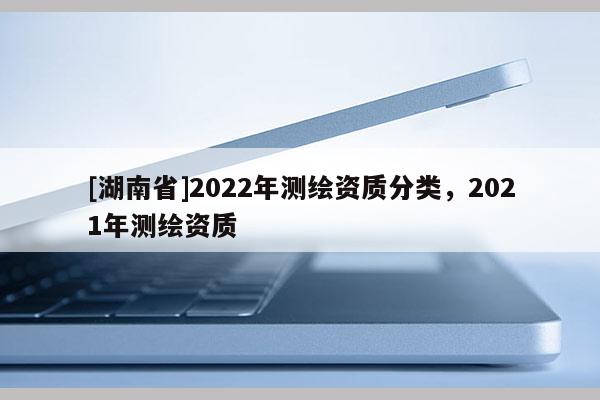 [湖南省]2022年測繪資質分類，2021年測繪資質